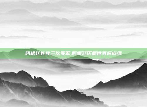 阿根廷连续三次亚军,阿根廷历届世界杯成绩
